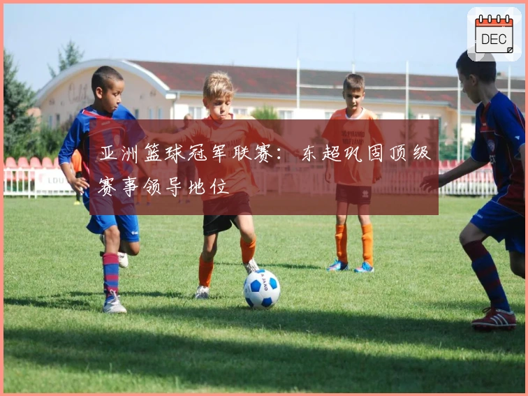 亚洲篮球冠军联赛：东超巩固顶级赛事领导地位