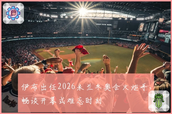 伊布出任2026米兰冬奥会火炬手，畅谈开幕式难忘时刻