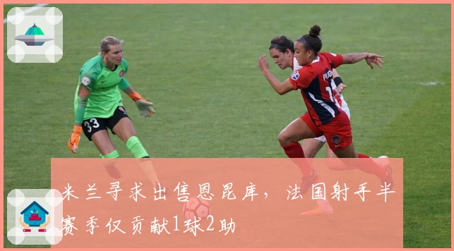 米兰寻求出售恩昆库，法国射手半赛季仅贡献1球2助