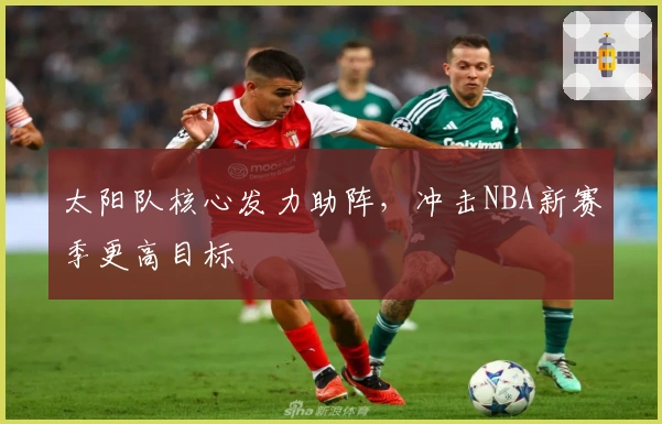 太阳队核心发力助阵，冲击NBA新赛季更高目标