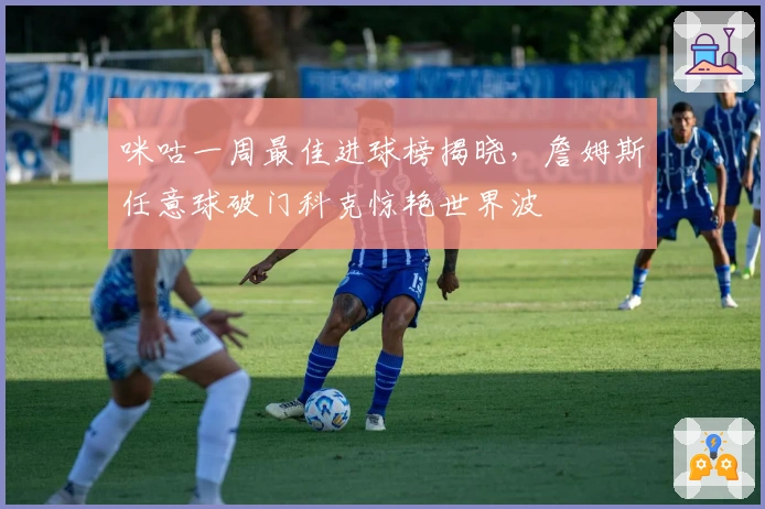 咪咕一周最佳进球榜揭晓，詹姆斯任意球破门科克惊艳世界波