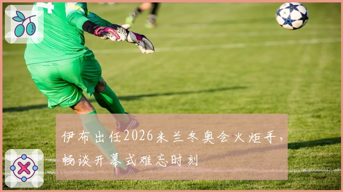 伊布出任2026米兰冬奥会火炬手，畅谈开幕式难忘时刻