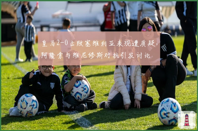 皇马2-0击败塞维利亚表现遭质疑，阿隆索与维尼修斯对抗引发讨论