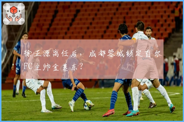 徐正源离任后，成都蓉城锁定首尔FC主帅金基东？