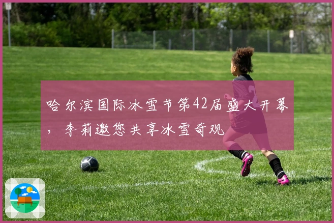 哈尔滨国际冰雪节第42届盛大开幕，李莉邀您共享冰雪奇观