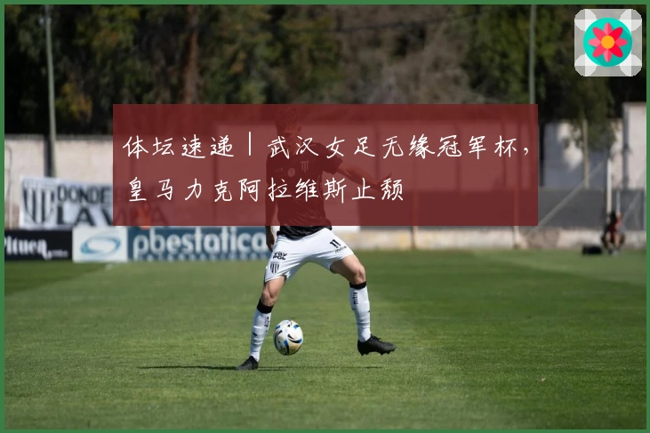 体坛速递｜武汉女足无缘冠军杯，皇马力克阿拉维斯止颓