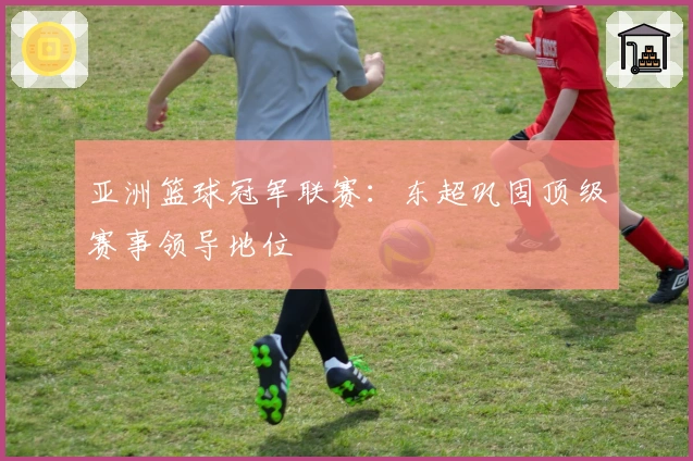 亚洲篮球冠军联赛：东超巩固顶级赛事领导地位