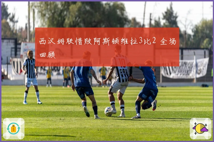 西汉姆联惜败阿斯顿维拉3比2 全场回顾